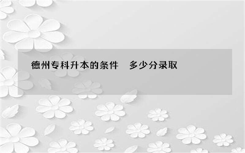 德州专科升本的条件 多少分录取